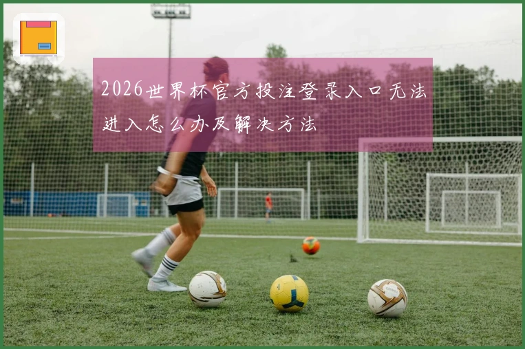 2026世界杯官方投注登录入口无法进入怎么办及解决方法